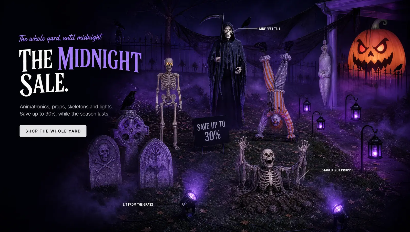 The whole yard, until midnight THE MIDNIGHT SALE. Animatronics, props, skeletons and lights. Save up to 30%, while the season lasts. SHOP THE WHOLE YARD